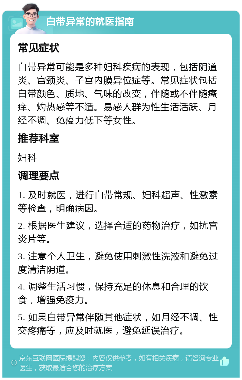 白带异常的就医指南 常见症状 白带异常可能是多种妇科疾病的表现，包括阴道炎、宫颈炎、子宫内膜异位症等。常见症状包括白带颜色、质地、气味的改变，伴随或不伴随瘙痒、灼热感等不适。易感人群为性生活活跃、月经不调、免疫力低下等女性。 推荐科室 妇科 调理要点 1. 及时就医，进行白带常规、妇科超声、性激素等检查，明确病因。 2. 根据医生建议，选择合适的药物治疗，如抗宫炎片等。 3. 注意个人卫生，避免使用刺激性洗液和避免过度清洁阴道。 4. 调整生活习惯，保持充足的休息和合理的饮食，增强免疫力。 5. 如果白带异常伴随其他症状，如月经不调、性交疼痛等，应及时就医，避免延误治疗。