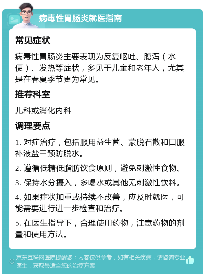 病毒性胃肠炎就医指南 常见症状 病毒性胃肠炎主要表现为反复呕吐、腹泻（水便）、发热等症状，多见于儿童和老年人，尤其是在春夏季节更为常见。 推荐科室 儿科或消化内科 调理要点 1. 对症治疗，包括服用益生菌、蒙脱石散和口服补液盐三预防脱水。 2. 遵循低糖低脂肪饮食原则，避免刺激性食物。 3. 保持水分摄入，多喝水或其他无刺激性饮料。 4. 如果症状加重或持续不改善，应及时就医，可能需要进行进一步检查和治疗。 5. 在医生指导下，合理使用药物，注意药物的剂量和使用方法。