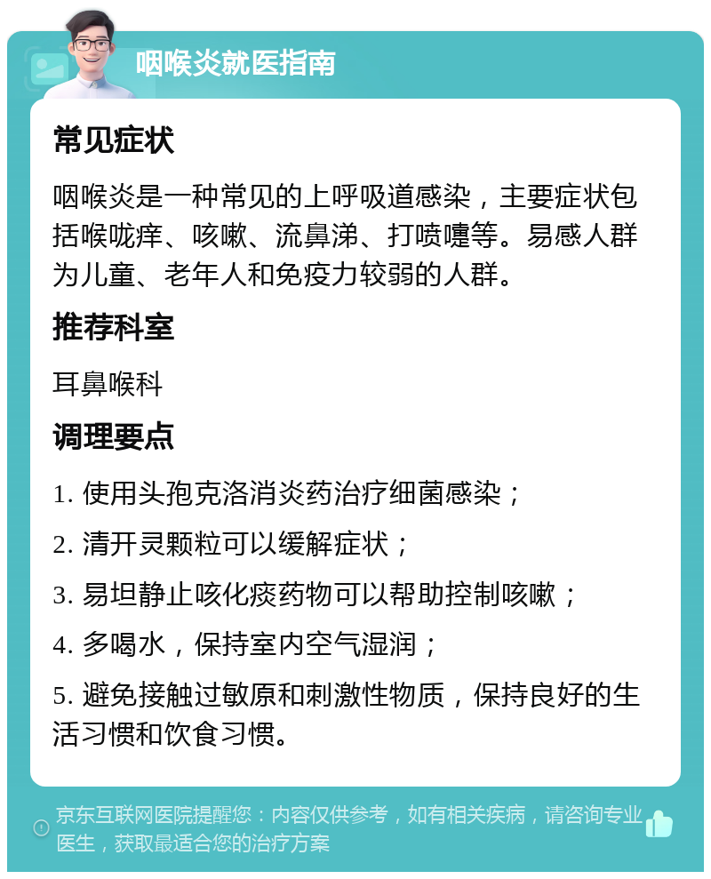 咽喉炎就医指南 常见症状 咽喉炎是一种常见的上呼吸道感染，主要症状包括喉咙痒、咳嗽、流鼻涕、打喷嚏等。易感人群为儿童、老年人和免疫力较弱的人群。 推荐科室 耳鼻喉科 调理要点 1. 使用头孢克洛消炎药治疗细菌感染； 2. 清开灵颗粒可以缓解症状； 3. 易坦静止咳化痰药物可以帮助控制咳嗽； 4. 多喝水，保持室内空气湿润； 5. 避免接触过敏原和刺激性物质，保持良好的生活习惯和饮食习惯。