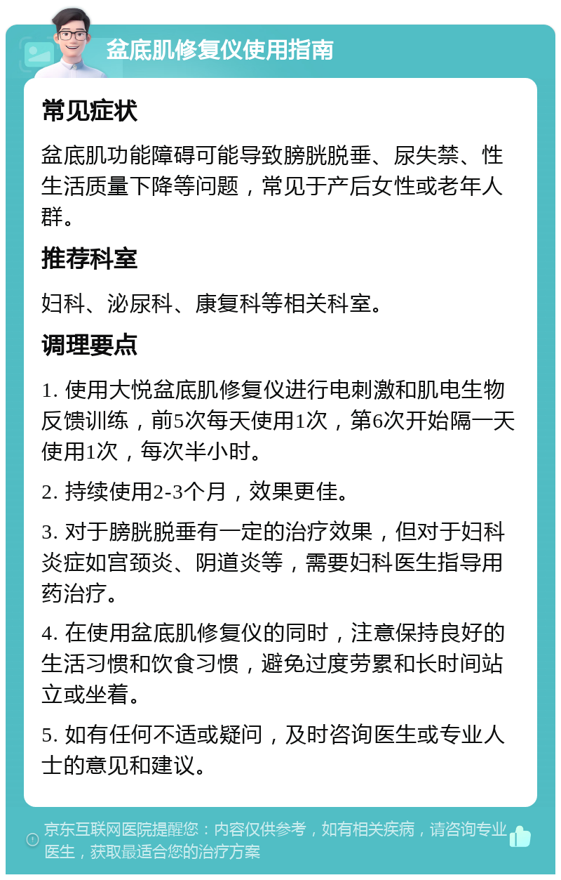 盆底肌修复仪使用指南 常见症状 盆底肌功能障碍可能导致膀胱脱垂、尿失禁、性生活质量下降等问题，常见于产后女性或老年人群。 推荐科室 妇科、泌尿科、康复科等相关科室。 调理要点 1. 使用大悦盆底肌修复仪进行电刺激和肌电生物反馈训练，前5次每天使用1次，第6次开始隔一天使用1次，每次半小时。 2. 持续使用2-3个月，效果更佳。 3. 对于膀胱脱垂有一定的治疗效果，但对于妇科炎症如宫颈炎、阴道炎等，需要妇科医生指导用药治疗。 4. 在使用盆底肌修复仪的同时，注意保持良好的生活习惯和饮食习惯，避免过度劳累和长时间站立或坐着。 5. 如有任何不适或疑问，及时咨询医生或专业人士的意见和建议。