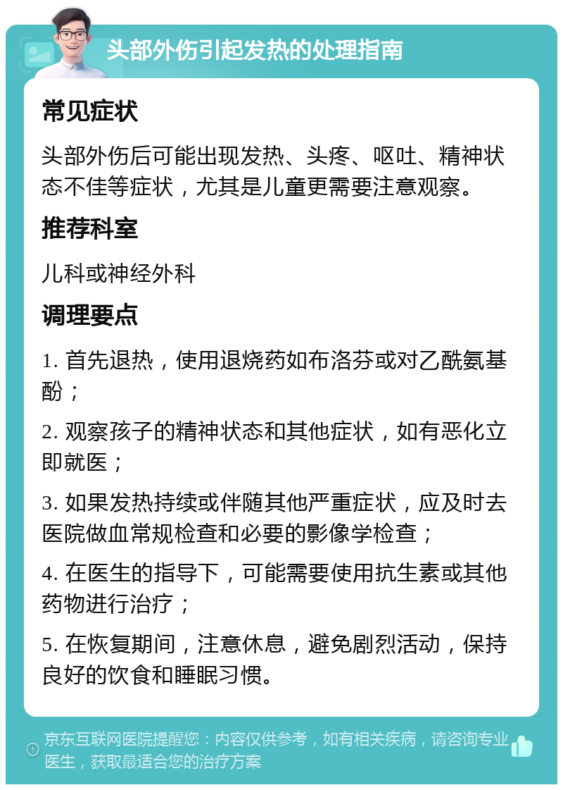 头部外伤引起发热的处理指南 常见症状 头部外伤后可能出现发热、头疼、呕吐、精神状态不佳等症状，尤其是儿童更需要注意观察。 推荐科室 儿科或神经外科 调理要点 1. 首先退热，使用退烧药如布洛芬或对乙酰氨基酚； 2. 观察孩子的精神状态和其他症状，如有恶化立即就医； 3. 如果发热持续或伴随其他严重症状，应及时去医院做血常规检查和必要的影像学检查； 4. 在医生的指导下，可能需要使用抗生素或其他药物进行治疗； 5. 在恢复期间，注意休息，避免剧烈活动，保持良好的饮食和睡眠习惯。