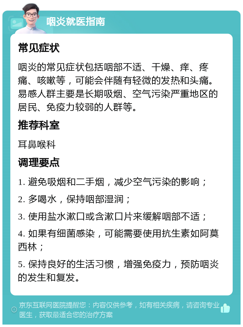 咽炎就医指南 常见症状 咽炎的常见症状包括咽部不适、干燥、痒、疼痛、咳嗽等，可能会伴随有轻微的发热和头痛。易感人群主要是长期吸烟、空气污染严重地区的居民、免疫力较弱的人群等。 推荐科室 耳鼻喉科 调理要点 1. 避免吸烟和二手烟，减少空气污染的影响； 2. 多喝水，保持咽部湿润； 3. 使用盐水漱口或含漱口片来缓解咽部不适； 4. 如果有细菌感染，可能需要使用抗生素如阿莫西林； 5. 保持良好的生活习惯，增强免疫力，预防咽炎的发生和复发。