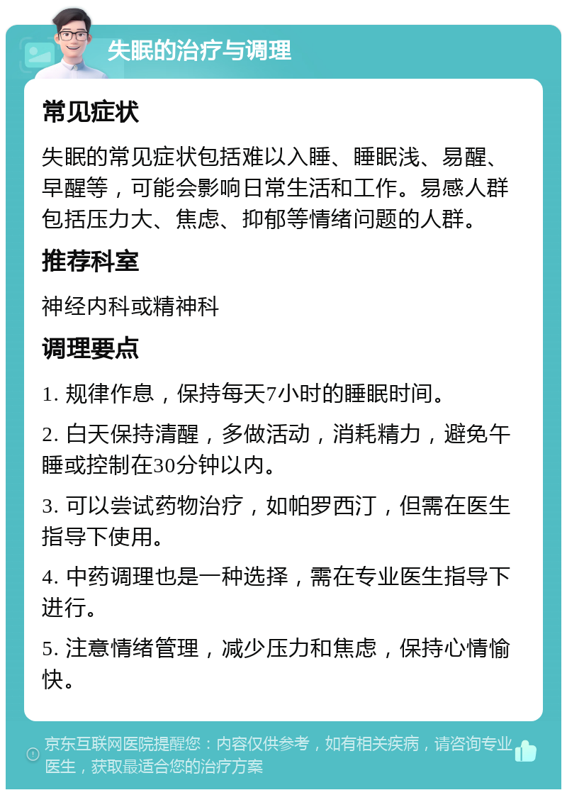 失眠的治疗与调理 常见症状 失眠的常见症状包括难以入睡、睡眠浅、易醒、早醒等，可能会影响日常生活和工作。易感人群包括压力大、焦虑、抑郁等情绪问题的人群。 推荐科室 神经内科或精神科 调理要点 1. 规律作息，保持每天7小时的睡眠时间。 2. 白天保持清醒，多做活动，消耗精力，避免午睡或控制在30分钟以内。 3. 可以尝试药物治疗，如帕罗西汀，但需在医生指导下使用。 4. 中药调理也是一种选择，需在专业医生指导下进行。 5. 注意情绪管理，减少压力和焦虑，保持心情愉快。