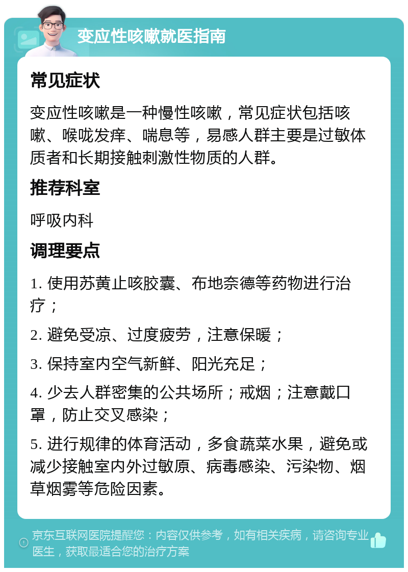 变应性咳嗽就医指南 常见症状 变应性咳嗽是一种慢性咳嗽，常见症状包括咳嗽、喉咙发痒、喘息等，易感人群主要是过敏体质者和长期接触刺激性物质的人群。 推荐科室 呼吸内科 调理要点 1. 使用苏黄止咳胶囊、布地奈德等药物进行治疗； 2. 避免受凉、过度疲劳，注意保暖； 3. 保持室内空气新鲜、阳光充足； 4. 少去人群密集的公共场所；戒烟；注意戴口罩，防止交叉感染； 5. 进行规律的体育活动，多食蔬菜水果，避免或减少接触室内外过敏原、病毒感染、污染物、烟草烟雾等危险因素。