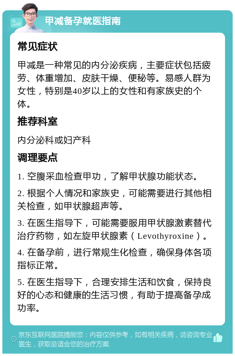 甲减备孕就医指南 常见症状 甲减是一种常见的内分泌疾病，主要症状包括疲劳、体重增加、皮肤干燥、便秘等。易感人群为女性，特别是40岁以上的女性和有家族史的个体。 推荐科室 内分泌科或妇产科 调理要点 1. 空腹采血检查甲功，了解甲状腺功能状态。 2. 根据个人情况和家族史，可能需要进行其他相关检查，如甲状腺超声等。 3. 在医生指导下，可能需要服用甲状腺激素替代治疗药物，如左旋甲状腺素（Levothyroxine）。 4. 在备孕前，进行常规生化检查，确保身体各项指标正常。 5. 在医生指导下，合理安排生活和饮食，保持良好的心态和健康的生活习惯，有助于提高备孕成功率。