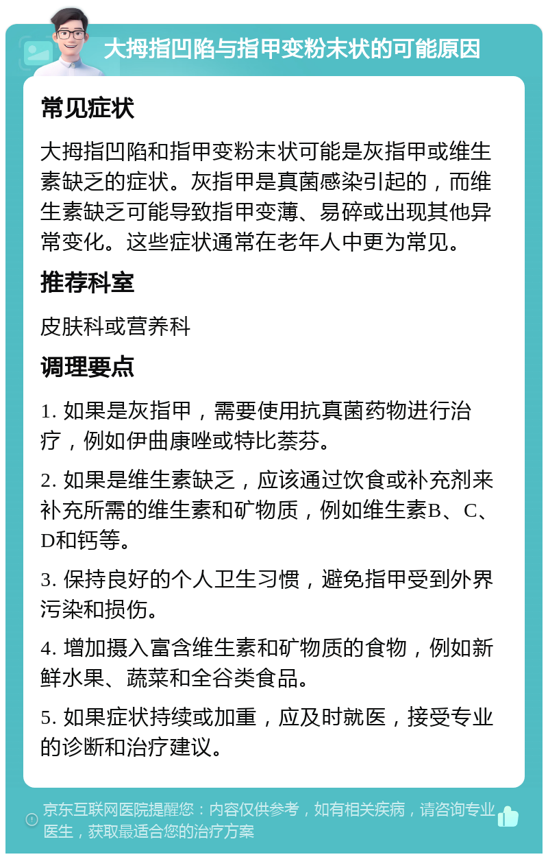 大拇指凹陷与指甲变粉末状的可能原因 常见症状 大拇指凹陷和指甲变粉末状可能是灰指甲或维生素缺乏的症状。灰指甲是真菌感染引起的，而维生素缺乏可能导致指甲变薄、易碎或出现其他异常变化。这些症状通常在老年人中更为常见。 推荐科室 皮肤科或营养科 调理要点 1. 如果是灰指甲，需要使用抗真菌药物进行治疗，例如伊曲康唑或特比萘芬。 2. 如果是维生素缺乏，应该通过饮食或补充剂来补充所需的维生素和矿物质，例如维生素B、C、D和钙等。 3. 保持良好的个人卫生习惯，避免指甲受到外界污染和损伤。 4. 增加摄入富含维生素和矿物质的食物，例如新鲜水果、蔬菜和全谷类食品。 5. 如果症状持续或加重，应及时就医，接受专业的诊断和治疗建议。