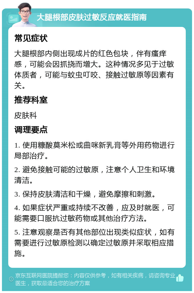 大腿根部皮肤过敏反应就医指南 常见症状 大腿根部内侧出现成片的红色包块，伴有瘙痒感，可能会因抓挠而增大。这种情况多见于过敏体质者，可能与蚊虫叮咬、接触过敏原等因素有关。 推荐科室 皮肤科 调理要点 1. 使用糠酸莫米松或曲咪新乳膏等外用药物进行局部治疗。 2. 避免接触可能的过敏原，注意个人卫生和环境清洁。 3. 保持皮肤清洁和干燥，避免摩擦和刺激。 4. 如果症状严重或持续不改善，应及时就医，可能需要口服抗过敏药物或其他治疗方法。 5. 注意观察是否有其他部位出现类似症状，如有需要进行过敏原检测以确定过敏原并采取相应措施。