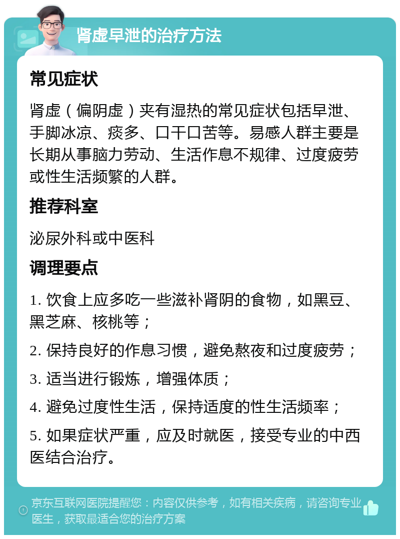 肾虚早泄的治疗方法 常见症状 肾虚（偏阴虚）夹有湿热的常见症状包括早泄、手脚冰凉、痰多、口干口苦等。易感人群主要是长期从事脑力劳动、生活作息不规律、过度疲劳或性生活频繁的人群。 推荐科室 泌尿外科或中医科 调理要点 1. 饮食上应多吃一些滋补肾阴的食物，如黑豆、黑芝麻、核桃等； 2. 保持良好的作息习惯，避免熬夜和过度疲劳； 3. 适当进行锻炼，增强体质； 4. 避免过度性生活，保持适度的性生活频率； 5. 如果症状严重，应及时就医，接受专业的中西医结合治疗。