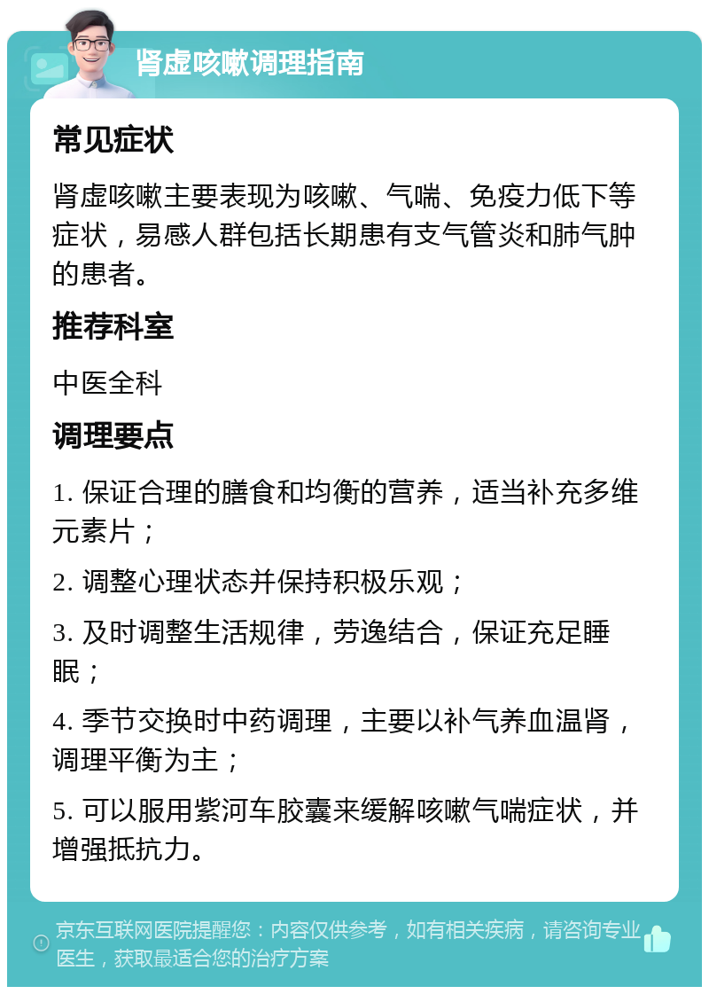 肾虚咳嗽调理指南 常见症状 肾虚咳嗽主要表现为咳嗽、气喘、免疫力低下等症状，易感人群包括长期患有支气管炎和肺气肿的患者。 推荐科室 中医全科 调理要点 1. 保证合理的膳食和均衡的营养，适当补充多维元素片； 2. 调整心理状态并保持积极乐观； 3. 及时调整生活规律，劳逸结合，保证充足睡眠； 4. 季节交换时中药调理，主要以补气养血温肾，调理平衡为主； 5. 可以服用紫河车胶囊来缓解咳嗽气喘症状，并增强抵抗力。