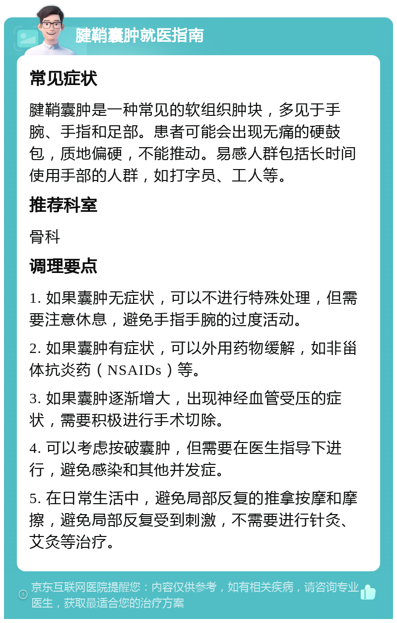 腱鞘囊肿就医指南 常见症状 腱鞘囊肿是一种常见的软组织肿块，多见于手腕、手指和足部。患者可能会出现无痛的硬鼓包，质地偏硬，不能推动。易感人群包括长时间使用手部的人群，如打字员、工人等。 推荐科室 骨科 调理要点 1. 如果囊肿无症状，可以不进行特殊处理，但需要注意休息，避免手指手腕的过度活动。 2. 如果囊肿有症状，可以外用药物缓解，如非甾体抗炎药（NSAIDs）等。 3. 如果囊肿逐渐增大，出现神经血管受压的症状，需要积极进行手术切除。 4. 可以考虑按破囊肿，但需要在医生指导下进行，避免感染和其他并发症。 5. 在日常生活中，避免局部反复的推拿按摩和摩擦，避免局部反复受到刺激，不需要进行针灸、艾灸等治疗。