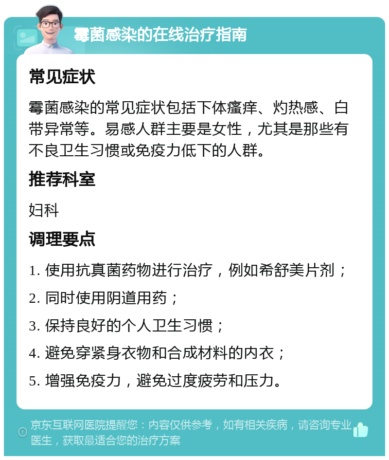 霉菌感染的在线治疗指南 常见症状 霉菌感染的常见症状包括下体瘙痒、灼热感、白带异常等。易感人群主要是女性，尤其是那些有不良卫生习惯或免疫力低下的人群。 推荐科室 妇科 调理要点 1. 使用抗真菌药物进行治疗，例如希舒美片剂； 2. 同时使用阴道用药； 3. 保持良好的个人卫生习惯； 4. 避免穿紧身衣物和合成材料的内衣； 5. 增强免疫力，避免过度疲劳和压力。