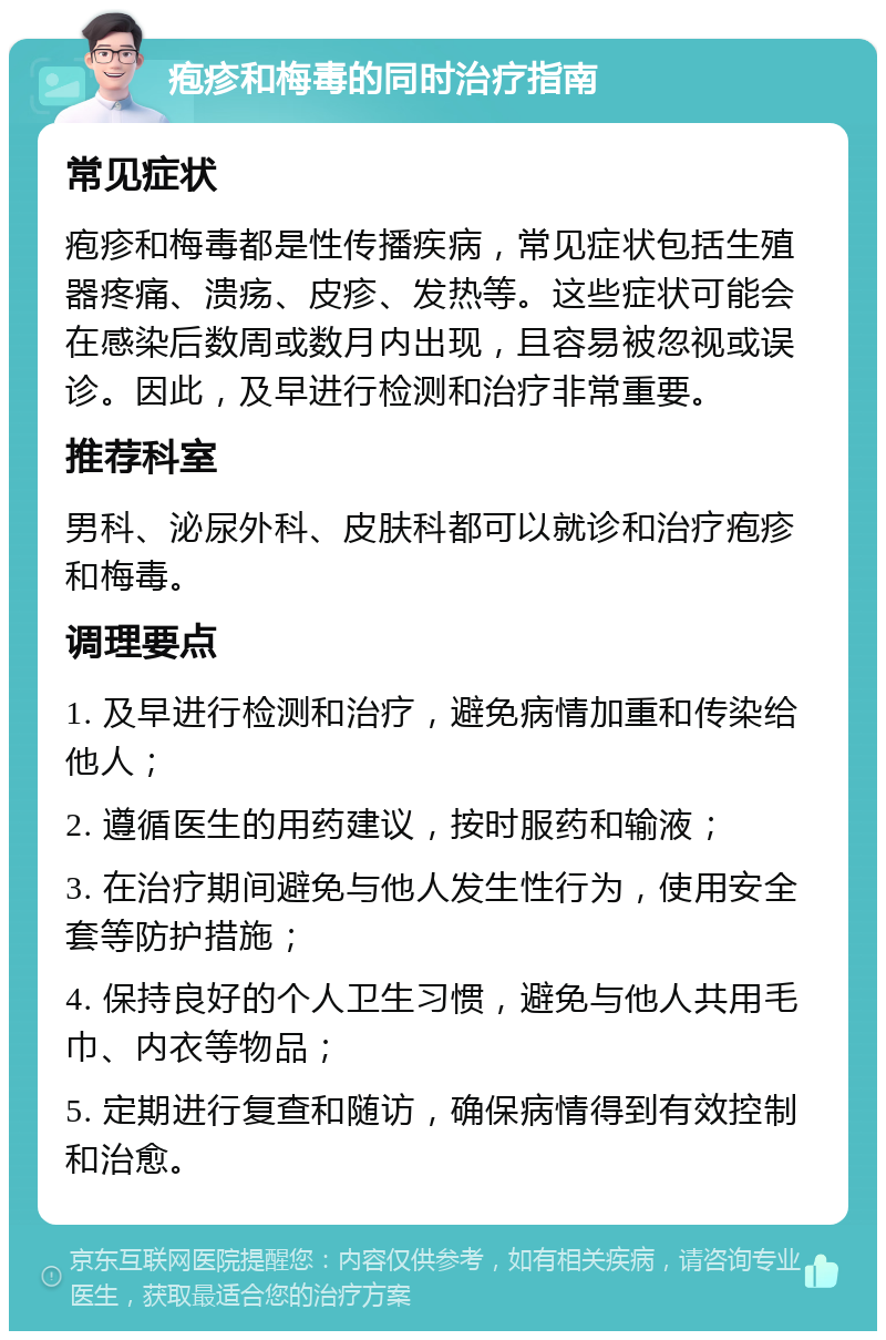 疱疹和梅毒的同时治疗指南 常见症状 疱疹和梅毒都是性传播疾病，常见症状包括生殖器疼痛、溃疡、皮疹、发热等。这些症状可能会在感染后数周或数月内出现，且容易被忽视或误诊。因此，及早进行检测和治疗非常重要。 推荐科室 男科、泌尿外科、皮肤科都可以就诊和治疗疱疹和梅毒。 调理要点 1. 及早进行检测和治疗，避免病情加重和传染给他人； 2. 遵循医生的用药建议，按时服药和输液； 3. 在治疗期间避免与他人发生性行为，使用安全套等防护措施； 4. 保持良好的个人卫生习惯，避免与他人共用毛巾、内衣等物品； 5. 定期进行复查和随访，确保病情得到有效控制和治愈。