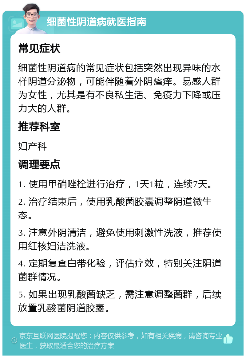 细菌性阴道病就医指南 常见症状 细菌性阴道病的常见症状包括突然出现异味的水样阴道分泌物，可能伴随着外阴瘙痒。易感人群为女性，尤其是有不良私生活、免疫力下降或压力大的人群。 推荐科室 妇产科 调理要点 1. 使用甲硝唑栓进行治疗，1天1粒，连续7天。 2. 治疗结束后，使用乳酸菌胶囊调整阴道微生态。 3. 注意外阴清洁，避免使用刺激性洗液，推荐使用红核妇洁洗液。 4. 定期复查白带化验，评估疗效，特别关注阴道菌群情况。 5. 如果出现乳酸菌缺乏，需注意调整菌群，后续放置乳酸菌阴道胶囊。