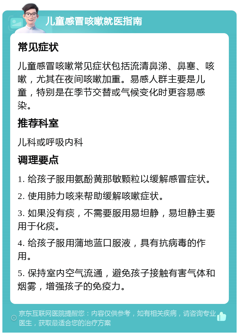 儿童感冒咳嗽就医指南 常见症状 儿童感冒咳嗽常见症状包括流清鼻涕、鼻塞、咳嗽，尤其在夜间咳嗽加重。易感人群主要是儿童，特别是在季节交替或气候变化时更容易感染。 推荐科室 儿科或呼吸内科 调理要点 1. 给孩子服用氨酚黄那敏颗粒以缓解感冒症状。 2. 使用肺力咳来帮助缓解咳嗽症状。 3. 如果没有痰，不需要服用易坦静，易坦静主要用于化痰。 4. 给孩子服用蒲地蓝口服液，具有抗病毒的作用。 5. 保持室内空气流通，避免孩子接触有害气体和烟雾，增强孩子的免疫力。