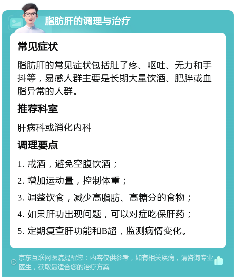 脂肪肝的调理与治疗 常见症状 脂肪肝的常见症状包括肚子疼、呕吐、无力和手抖等，易感人群主要是长期大量饮酒、肥胖或血脂异常的人群。 推荐科室 肝病科或消化内科 调理要点 1. 戒酒，避免空腹饮酒； 2. 增加运动量，控制体重； 3. 调整饮食，减少高脂肪、高糖分的食物； 4. 如果肝功出现问题，可以对症吃保肝药； 5. 定期复查肝功能和B超，监测病情变化。