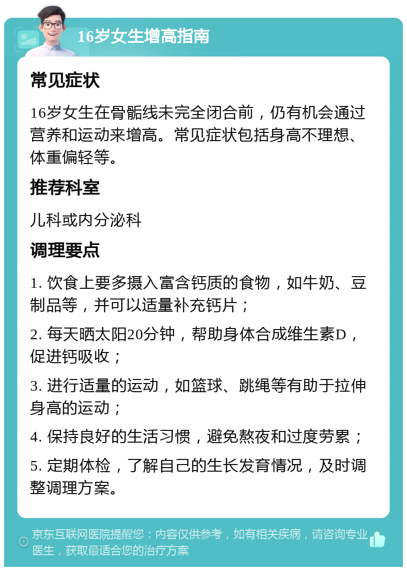 16岁女生增高指南 常见症状 16岁女生在骨骺线未完全闭合前，仍有机会通过营养和运动来增高。常见症状包括身高不理想、体重偏轻等。 推荐科室 儿科或内分泌科 调理要点 1. 饮食上要多摄入富含钙质的食物，如牛奶、豆制品等，并可以适量补充钙片； 2. 每天晒太阳20分钟，帮助身体合成维生素D，促进钙吸收； 3. 进行适量的运动，如篮球、跳绳等有助于拉伸身高的运动； 4. 保持良好的生活习惯，避免熬夜和过度劳累； 5. 定期体检，了解自己的生长发育情况，及时调整调理方案。