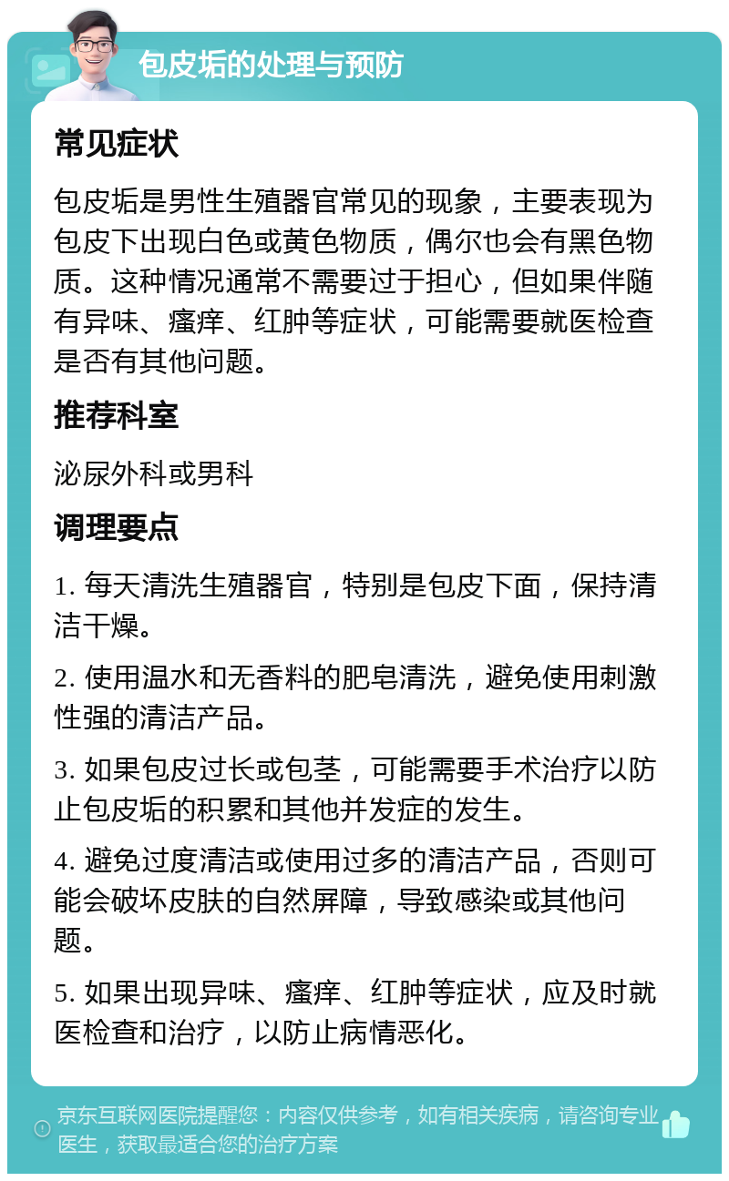 包皮垢的处理与预防 常见症状 包皮垢是男性生殖器官常见的现象，主要表现为包皮下出现白色或黄色物质，偶尔也会有黑色物质。这种情况通常不需要过于担心，但如果伴随有异味、瘙痒、红肿等症状，可能需要就医检查是否有其他问题。 推荐科室 泌尿外科或男科 调理要点 1. 每天清洗生殖器官，特别是包皮下面，保持清洁干燥。 2. 使用温水和无香料的肥皂清洗，避免使用刺激性强的清洁产品。 3. 如果包皮过长或包茎，可能需要手术治疗以防止包皮垢的积累和其他并发症的发生。 4. 避免过度清洁或使用过多的清洁产品，否则可能会破坏皮肤的自然屏障，导致感染或其他问题。 5. 如果出现异味、瘙痒、红肿等症状，应及时就医检查和治疗，以防止病情恶化。