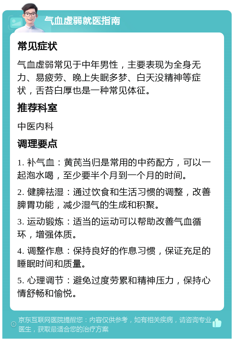 气血虚弱就医指南 常见症状 气血虚弱常见于中年男性，主要表现为全身无力、易疲劳、晚上失眠多梦、白天没精神等症状，舌苔白厚也是一种常见体征。 推荐科室 中医内科 调理要点 1. 补气血：黄芪当归是常用的中药配方，可以一起泡水喝，至少要半个月到一个月的时间。 2. 健脾祛湿：通过饮食和生活习惯的调整，改善脾胃功能，减少湿气的生成和积聚。 3. 运动锻炼：适当的运动可以帮助改善气血循环，增强体质。 4. 调整作息：保持良好的作息习惯，保证充足的睡眠时间和质量。 5. 心理调节：避免过度劳累和精神压力，保持心情舒畅和愉悦。