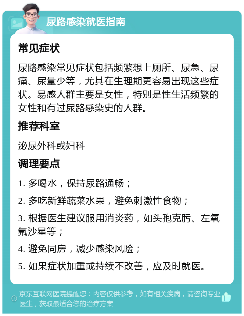 尿路感染就医指南 常见症状 尿路感染常见症状包括频繁想上厕所、尿急、尿痛、尿量少等，尤其在生理期更容易出现这些症状。易感人群主要是女性，特别是性生活频繁的女性和有过尿路感染史的人群。 推荐科室 泌尿外科或妇科 调理要点 1. 多喝水，保持尿路通畅； 2. 多吃新鲜蔬菜水果，避免刺激性食物； 3. 根据医生建议服用消炎药，如头孢克肟、左氧氟沙星等； 4. 避免同房，减少感染风险； 5. 如果症状加重或持续不改善，应及时就医。