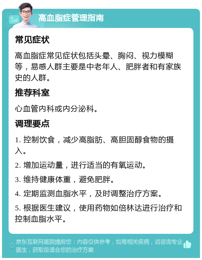 高血脂症管理指南 常见症状 高血脂症常见症状包括头晕、胸闷、视力模糊等，易感人群主要是中老年人、肥胖者和有家族史的人群。 推荐科室 心血管内科或内分泌科。 调理要点 1. 控制饮食，减少高脂肪、高胆固醇食物的摄入。 2. 增加运动量，进行适当的有氧运动。 3. 维持健康体重，避免肥胖。 4. 定期监测血脂水平，及时调整治疗方案。 5. 根据医生建议，使用药物如倍林达进行治疗和控制血脂水平。