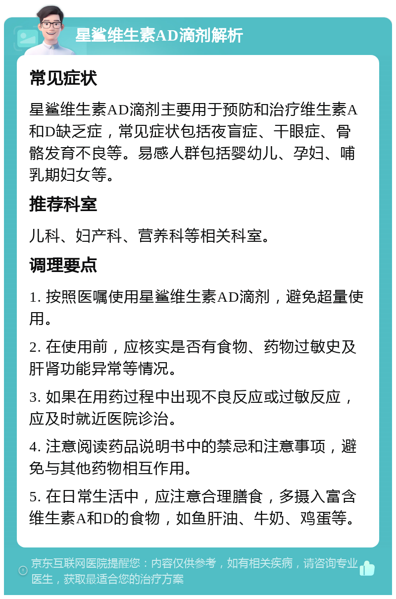 星鲨维生素AD滴剂解析 常见症状 星鲨维生素AD滴剂主要用于预防和治疗维生素A和D缺乏症，常见症状包括夜盲症、干眼症、骨骼发育不良等。易感人群包括婴幼儿、孕妇、哺乳期妇女等。 推荐科室 儿科、妇产科、营养科等相关科室。 调理要点 1. 按照医嘱使用星鲨维生素AD滴剂，避免超量使用。 2. 在使用前，应核实是否有食物、药物过敏史及肝肾功能异常等情况。 3. 如果在用药过程中出现不良反应或过敏反应，应及时就近医院诊治。 4. 注意阅读药品说明书中的禁忌和注意事项，避免与其他药物相互作用。 5. 在日常生活中，应注意合理膳食，多摄入富含维生素A和D的食物，如鱼肝油、牛奶、鸡蛋等。