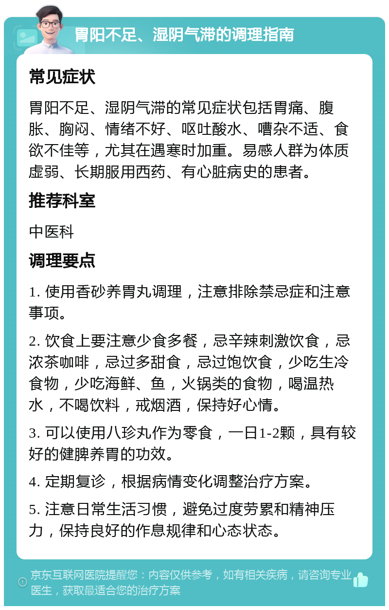 胃阳不足、湿阴气滞的调理指南 常见症状 胃阳不足、湿阴气滞的常见症状包括胃痛、腹胀、胸闷、情绪不好、呕吐酸水、嘈杂不适、食欲不佳等，尤其在遇寒时加重。易感人群为体质虚弱、长期服用西药、有心脏病史的患者。 推荐科室 中医科 调理要点 1. 使用香砂养胃丸调理，注意排除禁忌症和注意事项。 2. 饮食上要注意少食多餐，忌辛辣刺激饮食，忌浓茶咖啡，忌过多甜食，忌过饱饮食，少吃生冷食物，少吃海鲜、鱼，火锅类的食物，喝温热水，不喝饮料，戒烟酒，保持好心情。 3. 可以使用八珍丸作为零食，一日1-2颗，具有较好的健脾养胃的功效。 4. 定期复诊，根据病情变化调整治疗方案。 5. 注意日常生活习惯，避免过度劳累和精神压力，保持良好的作息规律和心态状态。