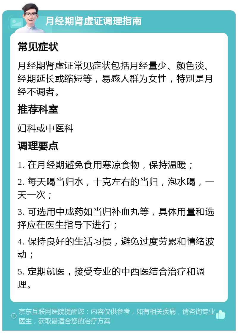 月经期肾虚证调理指南 常见症状 月经期肾虚证常见症状包括月经量少、颜色淡、经期延长或缩短等，易感人群为女性，特别是月经不调者。 推荐科室 妇科或中医科 调理要点 1. 在月经期避免食用寒凉食物，保持温暖； 2. 每天喝当归水，十克左右的当归，泡水喝，一天一次； 3. 可选用中成药如当归补血丸等，具体用量和选择应在医生指导下进行； 4. 保持良好的生活习惯，避免过度劳累和情绪波动； 5. 定期就医，接受专业的中西医结合治疗和调理。