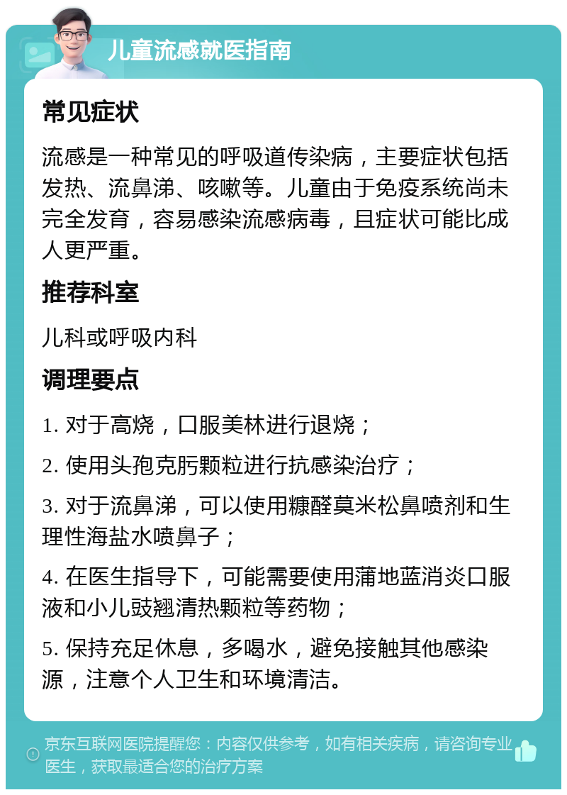 儿童流感就医指南 常见症状 流感是一种常见的呼吸道传染病，主要症状包括发热、流鼻涕、咳嗽等。儿童由于免疫系统尚未完全发育，容易感染流感病毒，且症状可能比成人更严重。 推荐科室 儿科或呼吸内科 调理要点 1. 对于高烧，口服美林进行退烧； 2. 使用头孢克肟颗粒进行抗感染治疗； 3. 对于流鼻涕，可以使用糠醛莫米松鼻喷剂和生理性海盐水喷鼻子； 4. 在医生指导下，可能需要使用蒲地蓝消炎口服液和小儿豉翘清热颗粒等药物； 5. 保持充足休息，多喝水，避免接触其他感染源，注意个人卫生和环境清洁。