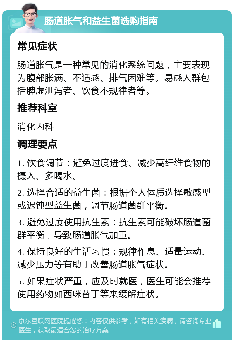 肠道胀气和益生菌选购指南 常见症状 肠道胀气是一种常见的消化系统问题，主要表现为腹部胀满、不适感、排气困难等。易感人群包括脾虚泄泻者、饮食不规律者等。 推荐科室 消化内科 调理要点 1. 饮食调节：避免过度进食、减少高纤维食物的摄入、多喝水。 2. 选择合适的益生菌：根据个人体质选择敏感型或迟钝型益生菌，调节肠道菌群平衡。 3. 避免过度使用抗生素：抗生素可能破坏肠道菌群平衡，导致肠道胀气加重。 4. 保持良好的生活习惯：规律作息、适量运动、减少压力等有助于改善肠道胀气症状。 5. 如果症状严重，应及时就医，医生可能会推荐使用药物如西咪替丁等来缓解症状。