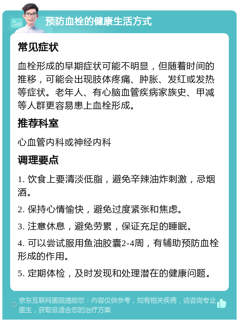 预防血栓的健康生活方式 常见症状 血栓形成的早期症状可能不明显，但随着时间的推移，可能会出现肢体疼痛、肿胀、发红或发热等症状。老年人、有心脑血管疾病家族史、甲减等人群更容易患上血栓形成。 推荐科室 心血管内科或神经内科 调理要点 1. 饮食上要清淡低脂，避免辛辣油炸刺激，忌烟酒。 2. 保持心情愉快，避免过度紧张和焦虑。 3. 注意休息，避免劳累，保证充足的睡眠。 4. 可以尝试服用鱼油胶囊2-4周，有辅助预防血栓形成的作用。 5. 定期体检，及时发现和处理潜在的健康问题。