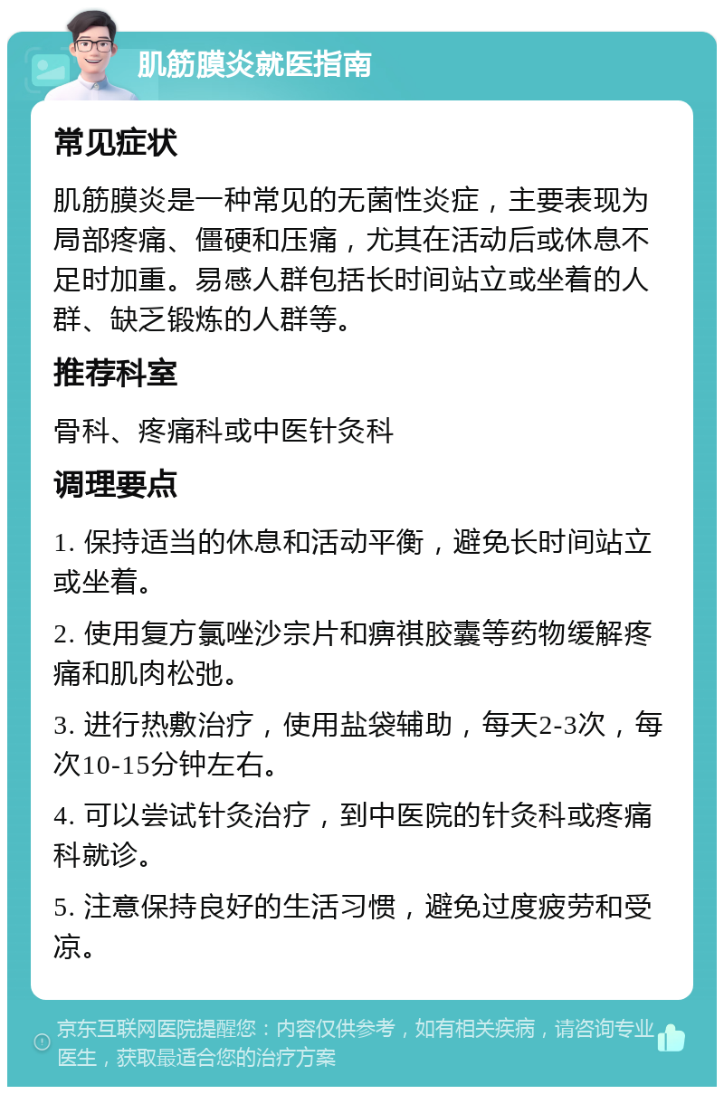 肌筋膜炎就医指南 常见症状 肌筋膜炎是一种常见的无菌性炎症，主要表现为局部疼痛、僵硬和压痛，尤其在活动后或休息不足时加重。易感人群包括长时间站立或坐着的人群、缺乏锻炼的人群等。 推荐科室 骨科、疼痛科或中医针灸科 调理要点 1. 保持适当的休息和活动平衡，避免长时间站立或坐着。 2. 使用复方氯唑沙宗片和痹祺胶囊等药物缓解疼痛和肌肉松弛。 3. 进行热敷治疗，使用盐袋辅助，每天2-3次，每次10-15分钟左右。 4. 可以尝试针灸治疗，到中医院的针灸科或疼痛科就诊。 5. 注意保持良好的生活习惯，避免过度疲劳和受凉。