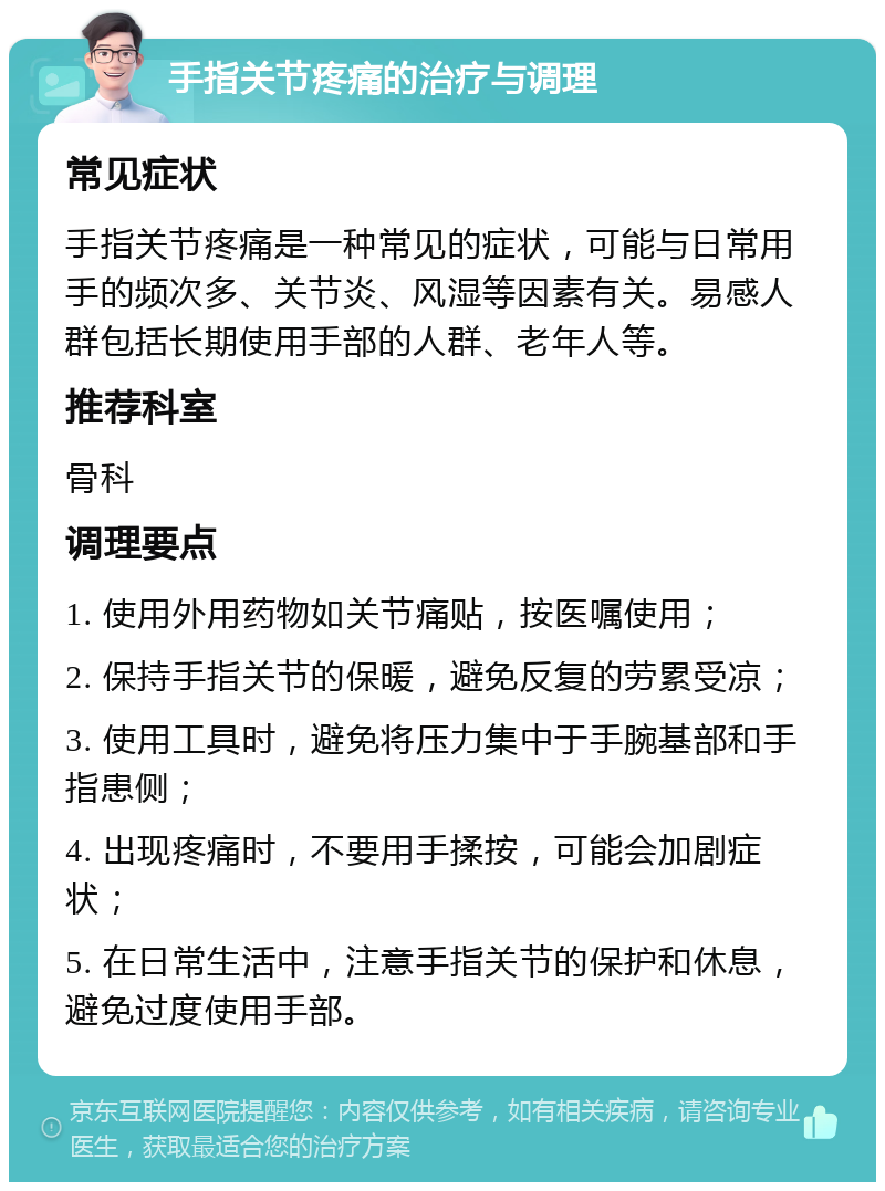 手指关节疼痛的治疗与调理 常见症状 手指关节疼痛是一种常见的症状，可能与日常用手的频次多、关节炎、风湿等因素有关。易感人群包括长期使用手部的人群、老年人等。 推荐科室 骨科 调理要点 1. 使用外用药物如关节痛贴，按医嘱使用； 2. 保持手指关节的保暖，避免反复的劳累受凉； 3. 使用工具时，避免将压力集中于手腕基部和手指患侧； 4. 出现疼痛时，不要用手揉按，可能会加剧症状； 5. 在日常生活中，注意手指关节的保护和休息，避免过度使用手部。