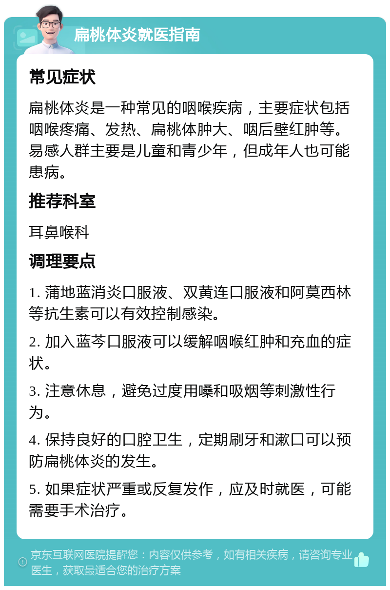 扁桃体炎就医指南 常见症状 扁桃体炎是一种常见的咽喉疾病，主要症状包括咽喉疼痛、发热、扁桃体肿大、咽后壁红肿等。易感人群主要是儿童和青少年，但成年人也可能患病。 推荐科室 耳鼻喉科 调理要点 1. 蒲地蓝消炎口服液、双黄连口服液和阿莫西林等抗生素可以有效控制感染。 2. 加入蓝芩口服液可以缓解咽喉红肿和充血的症状。 3. 注意休息，避免过度用嗓和吸烟等刺激性行为。 4. 保持良好的口腔卫生，定期刷牙和漱口可以预防扁桃体炎的发生。 5. 如果症状严重或反复发作，应及时就医，可能需要手术治疗。