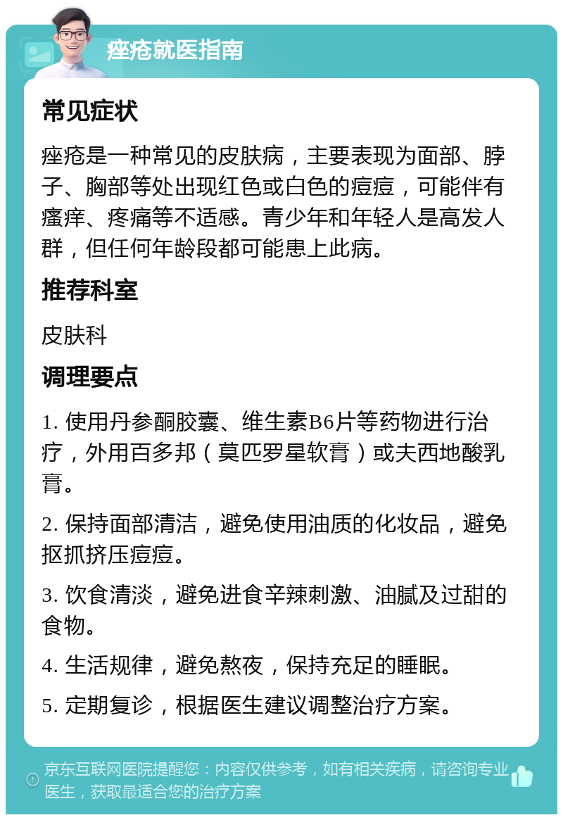 痤疮就医指南 常见症状 痤疮是一种常见的皮肤病，主要表现为面部、脖子、胸部等处出现红色或白色的痘痘，可能伴有瘙痒、疼痛等不适感。青少年和年轻人是高发人群，但任何年龄段都可能患上此病。 推荐科室 皮肤科 调理要点 1. 使用丹参酮胶囊、维生素B6片等药物进行治疗，外用百多邦（莫匹罗星软膏）或夫西地酸乳膏。 2. 保持面部清洁，避免使用油质的化妆品，避免抠抓挤压痘痘。 3. 饮食清淡，避免进食辛辣刺激、油腻及过甜的食物。 4. 生活规律，避免熬夜，保持充足的睡眠。 5. 定期复诊，根据医生建议调整治疗方案。