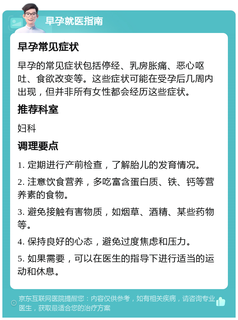 早孕就医指南 早孕常见症状 早孕的常见症状包括停经、乳房胀痛、恶心呕吐、食欲改变等。这些症状可能在受孕后几周内出现，但并非所有女性都会经历这些症状。 推荐科室 妇科 调理要点 1. 定期进行产前检查，了解胎儿的发育情况。 2. 注意饮食营养，多吃富含蛋白质、铁、钙等营养素的食物。 3. 避免接触有害物质，如烟草、酒精、某些药物等。 4. 保持良好的心态，避免过度焦虑和压力。 5. 如果需要，可以在医生的指导下进行适当的运动和休息。