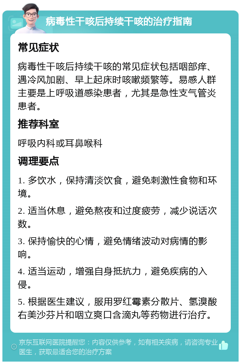 病毒性干咳后持续干咳的治疗指南 常见症状 病毒性干咳后持续干咳的常见症状包括咽部痒、遇冷风加剧、早上起床时咳嗽频繁等。易感人群主要是上呼吸道感染患者，尤其是急性支气管炎患者。 推荐科室 呼吸内科或耳鼻喉科 调理要点 1. 多饮水，保持清淡饮食，避免刺激性食物和环境。 2. 适当休息，避免熬夜和过度疲劳，减少说话次数。 3. 保持愉快的心情，避免情绪波动对病情的影响。 4. 适当运动，增强自身抵抗力，避免疾病的入侵。 5. 根据医生建议，服用罗红霉素分散片、氢溴酸右美沙芬片和咽立爽口含滴丸等药物进行治疗。