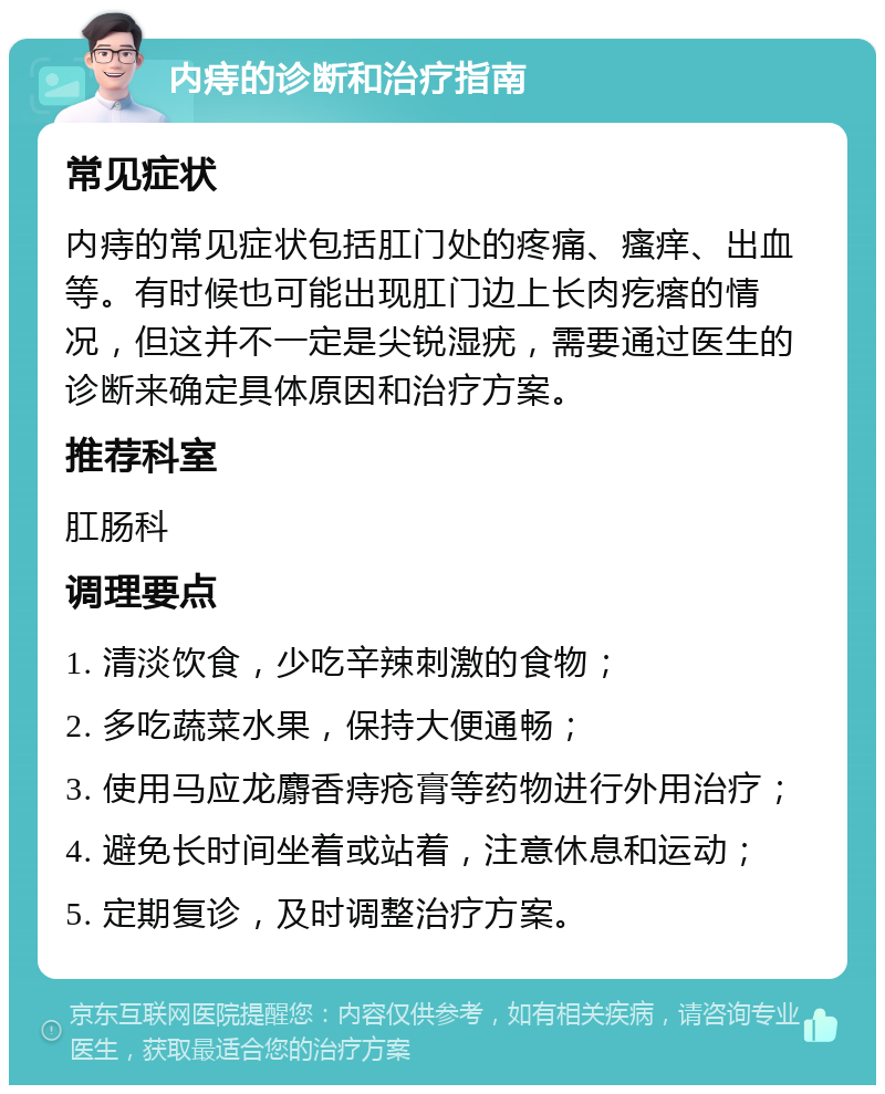 内痔的诊断和治疗指南 常见症状 内痔的常见症状包括肛门处的疼痛、瘙痒、出血等。有时候也可能出现肛门边上长肉疙瘩的情况，但这并不一定是尖锐湿疣，需要通过医生的诊断来确定具体原因和治疗方案。 推荐科室 肛肠科 调理要点 1. 清淡饮食，少吃辛辣刺激的食物； 2. 多吃蔬菜水果，保持大便通畅； 3. 使用马应龙麝香痔疮膏等药物进行外用治疗； 4. 避免长时间坐着或站着，注意休息和运动； 5. 定期复诊，及时调整治疗方案。