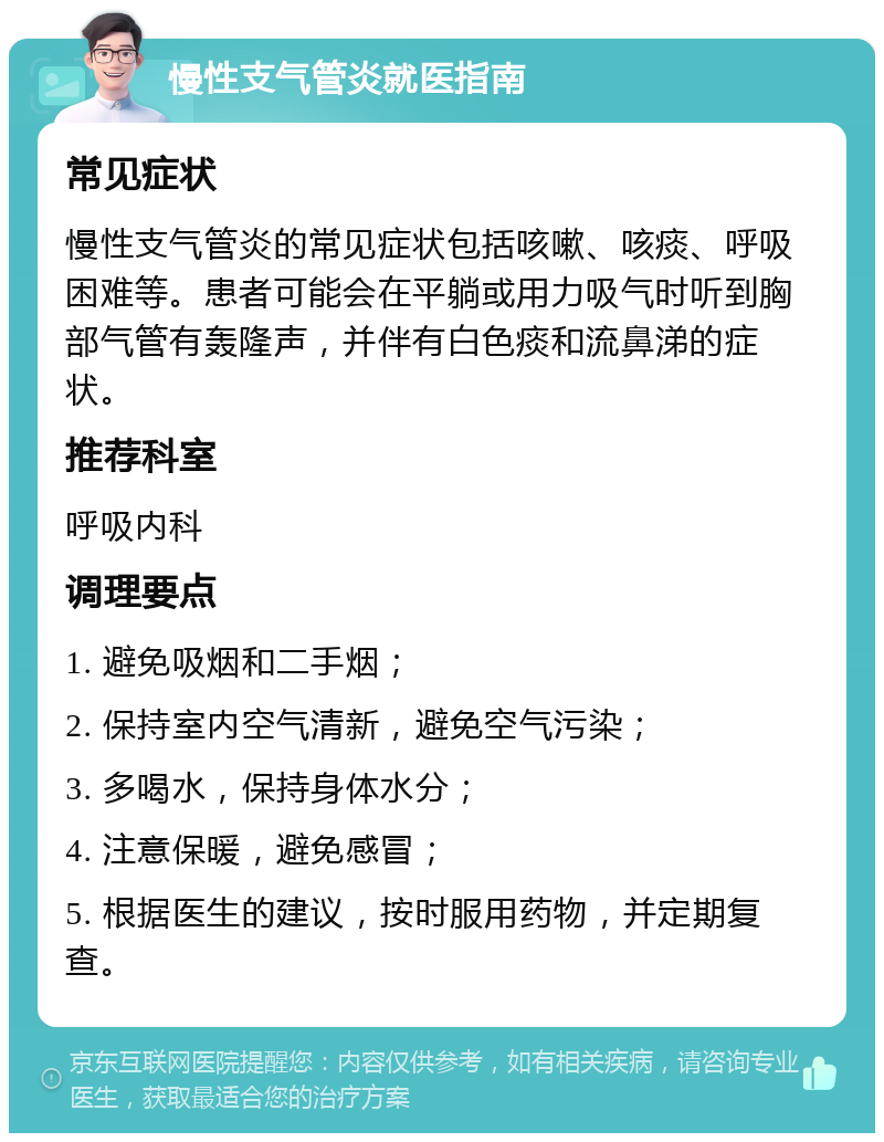 慢性支气管炎就医指南 常见症状 慢性支气管炎的常见症状包括咳嗽、咳痰、呼吸困难等。患者可能会在平躺或用力吸气时听到胸部气管有轰隆声，并伴有白色痰和流鼻涕的症状。 推荐科室 呼吸内科 调理要点 1. 避免吸烟和二手烟； 2. 保持室内空气清新，避免空气污染； 3. 多喝水，保持身体水分； 4. 注意保暖，避免感冒； 5. 根据医生的建议，按时服用药物，并定期复查。