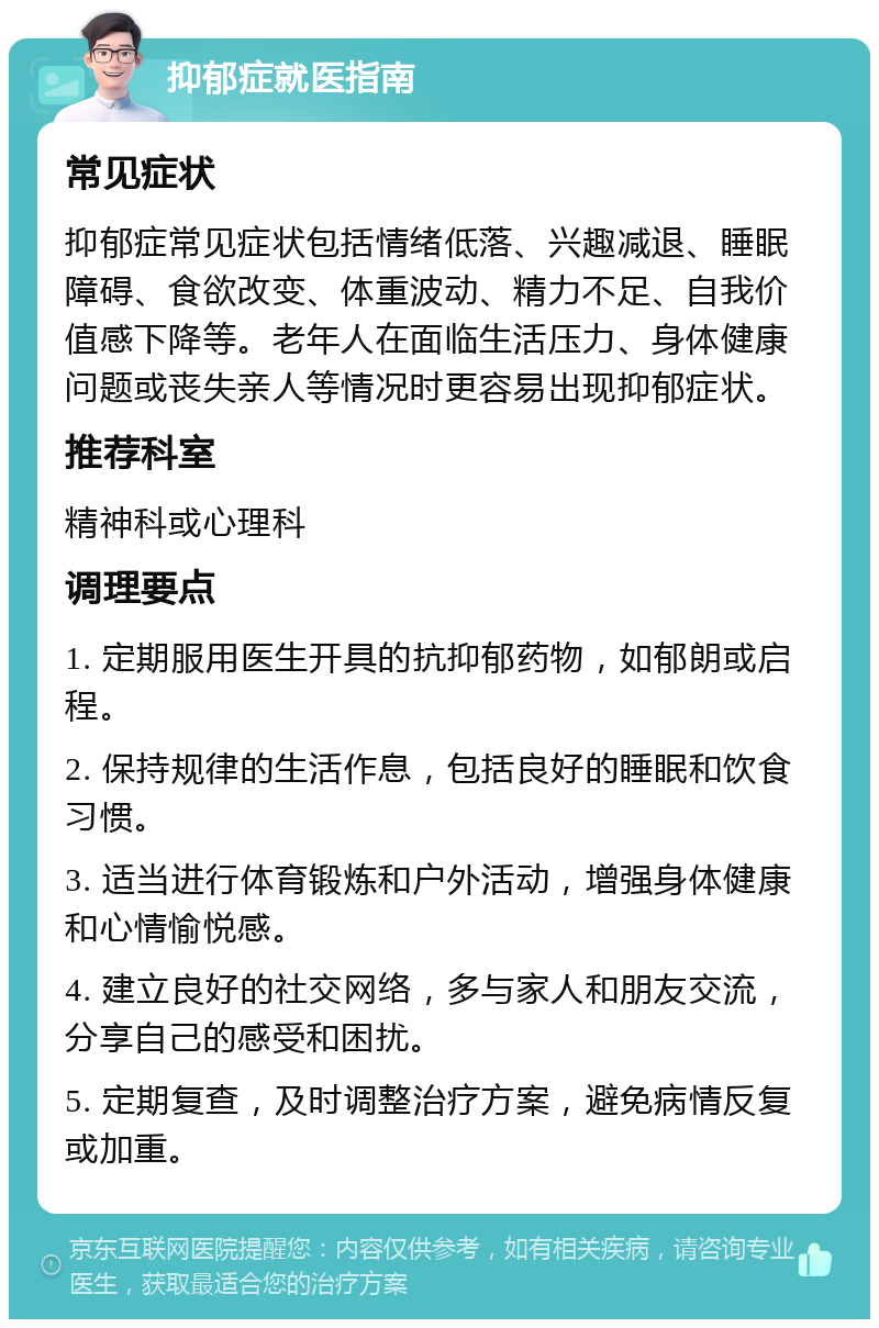 抑郁症就医指南 常见症状 抑郁症常见症状包括情绪低落、兴趣减退、睡眠障碍、食欲改变、体重波动、精力不足、自我价值感下降等。老年人在面临生活压力、身体健康问题或丧失亲人等情况时更容易出现抑郁症状。 推荐科室 精神科或心理科 调理要点 1. 定期服用医生开具的抗抑郁药物，如郁朗或启程。 2. 保持规律的生活作息，包括良好的睡眠和饮食习惯。 3. 适当进行体育锻炼和户外活动，增强身体健康和心情愉悦感。 4. 建立良好的社交网络，多与家人和朋友交流，分享自己的感受和困扰。 5. 定期复查，及时调整治疗方案，避免病情反复或加重。