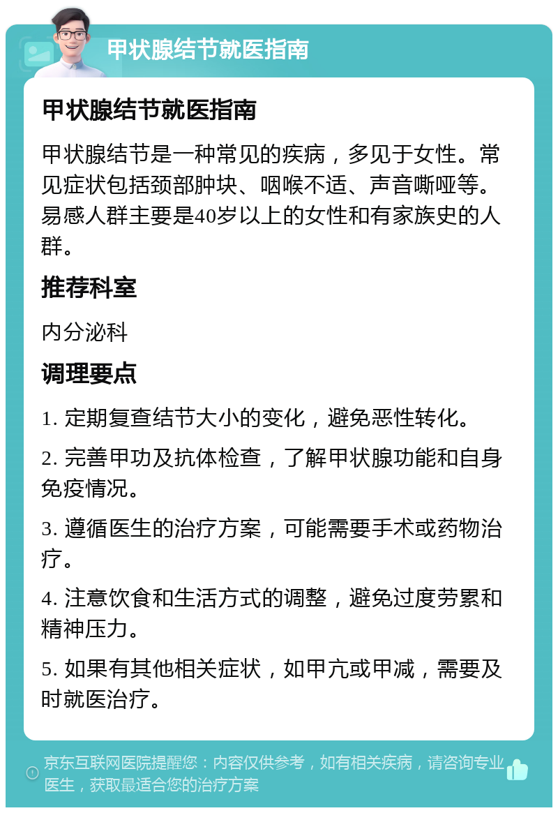 甲状腺结节就医指南 甲状腺结节就医指南 甲状腺结节是一种常见的疾病，多见于女性。常见症状包括颈部肿块、咽喉不适、声音嘶哑等。易感人群主要是40岁以上的女性和有家族史的人群。 推荐科室 内分泌科 调理要点 1. 定期复查结节大小的变化，避免恶性转化。 2. 完善甲功及抗体检查，了解甲状腺功能和自身免疫情况。 3. 遵循医生的治疗方案，可能需要手术或药物治疗。 4. 注意饮食和生活方式的调整，避免过度劳累和精神压力。 5. 如果有其他相关症状，如甲亢或甲减，需要及时就医治疗。