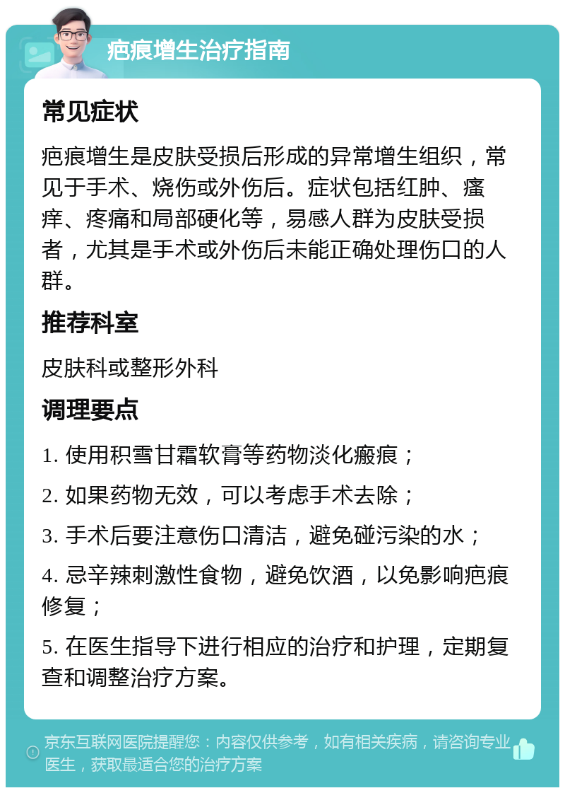 疤痕增生治疗指南 常见症状 疤痕增生是皮肤受损后形成的异常增生组织，常见于手术、烧伤或外伤后。症状包括红肿、瘙痒、疼痛和局部硬化等，易感人群为皮肤受损者，尤其是手术或外伤后未能正确处理伤口的人群。 推荐科室 皮肤科或整形外科 调理要点 1. 使用积雪甘霜软膏等药物淡化瘢痕； 2. 如果药物无效，可以考虑手术去除； 3. 手术后要注意伤口清洁，避免碰污染的水； 4. 忌辛辣刺激性食物，避免饮酒，以免影响疤痕修复； 5. 在医生指导下进行相应的治疗和护理，定期复查和调整治疗方案。