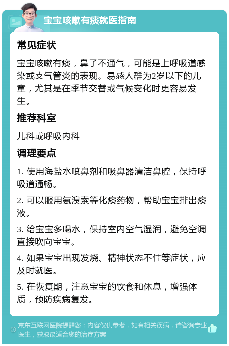 宝宝咳嗽有痰就医指南 常见症状 宝宝咳嗽有痰，鼻子不通气，可能是上呼吸道感染或支气管炎的表现。易感人群为2岁以下的儿童，尤其是在季节交替或气候变化时更容易发生。 推荐科室 儿科或呼吸内科 调理要点 1. 使用海盐水喷鼻剂和吸鼻器清洁鼻腔，保持呼吸道通畅。 2. 可以服用氨溴索等化痰药物，帮助宝宝排出痰液。 3. 给宝宝多喝水，保持室内空气湿润，避免空调直接吹向宝宝。 4. 如果宝宝出现发烧、精神状态不佳等症状，应及时就医。 5. 在恢复期，注意宝宝的饮食和休息，增强体质，预防疾病复发。