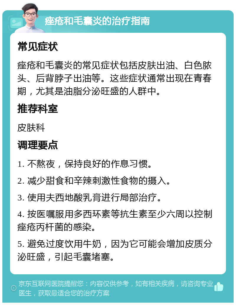 痤疮和毛囊炎的治疗指南 常见症状 痤疮和毛囊炎的常见症状包括皮肤出油、白色脓头、后背脖子出油等。这些症状通常出现在青春期，尤其是油脂分泌旺盛的人群中。 推荐科室 皮肤科 调理要点 1. 不熬夜，保持良好的作息习惯。 2. 减少甜食和辛辣刺激性食物的摄入。 3. 使用夫西地酸乳膏进行局部治疗。 4. 按医嘱服用多西环素等抗生素至少六周以控制痤疮丙杆菌的感染。 5. 避免过度饮用牛奶，因为它可能会增加皮质分泌旺盛，引起毛囊堵塞。