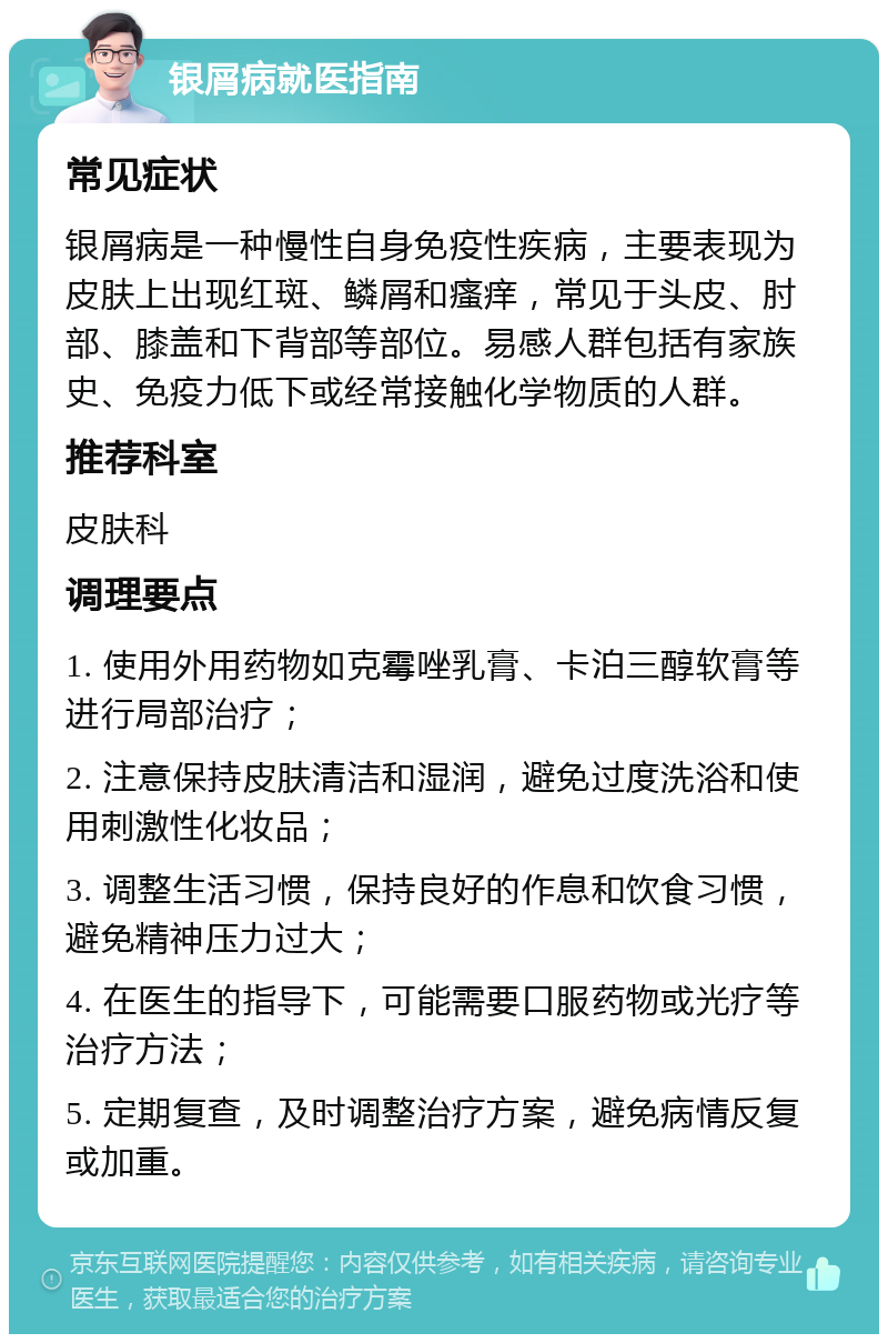 银屑病就医指南 常见症状 银屑病是一种慢性自身免疫性疾病，主要表现为皮肤上出现红斑、鳞屑和瘙痒，常见于头皮、肘部、膝盖和下背部等部位。易感人群包括有家族史、免疫力低下或经常接触化学物质的人群。 推荐科室 皮肤科 调理要点 1. 使用外用药物如克霉唑乳膏、卡泊三醇软膏等进行局部治疗； 2. 注意保持皮肤清洁和湿润，避免过度洗浴和使用刺激性化妆品； 3. 调整生活习惯，保持良好的作息和饮食习惯，避免精神压力过大； 4. 在医生的指导下，可能需要口服药物或光疗等治疗方法； 5. 定期复查，及时调整治疗方案，避免病情反复或加重。