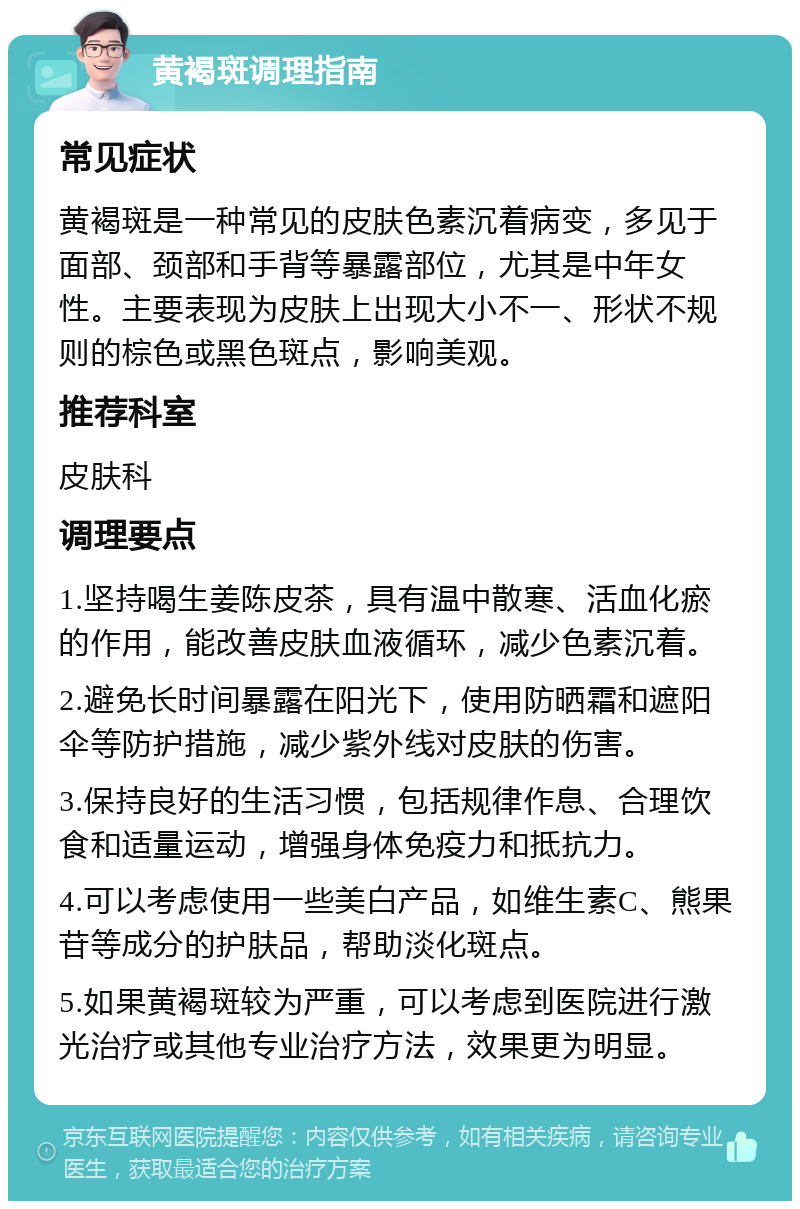 黄褐斑调理指南 常见症状 黄褐斑是一种常见的皮肤色素沉着病变，多见于面部、颈部和手背等暴露部位，尤其是中年女性。主要表现为皮肤上出现大小不一、形状不规则的棕色或黑色斑点，影响美观。 推荐科室 皮肤科 调理要点 1.坚持喝生姜陈皮茶，具有温中散寒、活血化瘀的作用，能改善皮肤血液循环，减少色素沉着。 2.避免长时间暴露在阳光下，使用防晒霜和遮阳伞等防护措施，减少紫外线对皮肤的伤害。 3.保持良好的生活习惯，包括规律作息、合理饮食和适量运动，增强身体免疫力和抵抗力。 4.可以考虑使用一些美白产品，如维生素C、熊果苷等成分的护肤品，帮助淡化斑点。 5.如果黄褐斑较为严重，可以考虑到医院进行激光治疗或其他专业治疗方法，效果更为明显。