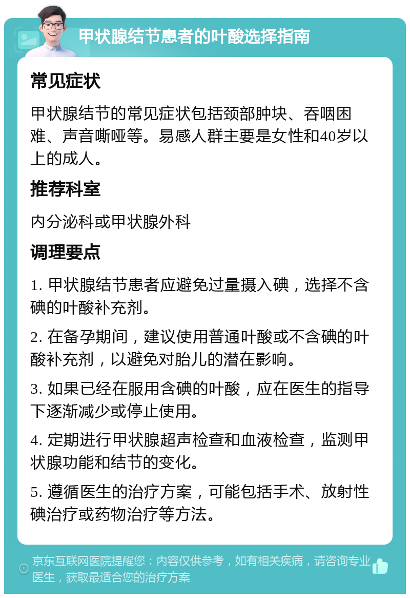 甲状腺结节患者的叶酸选择指南 常见症状 甲状腺结节的常见症状包括颈部肿块、吞咽困难、声音嘶哑等。易感人群主要是女性和40岁以上的成人。 推荐科室 内分泌科或甲状腺外科 调理要点 1. 甲状腺结节患者应避免过量摄入碘，选择不含碘的叶酸补充剂。 2. 在备孕期间，建议使用普通叶酸或不含碘的叶酸补充剂，以避免对胎儿的潜在影响。 3. 如果已经在服用含碘的叶酸，应在医生的指导下逐渐减少或停止使用。 4. 定期进行甲状腺超声检查和血液检查，监测甲状腺功能和结节的变化。 5. 遵循医生的治疗方案，可能包括手术、放射性碘治疗或药物治疗等方法。