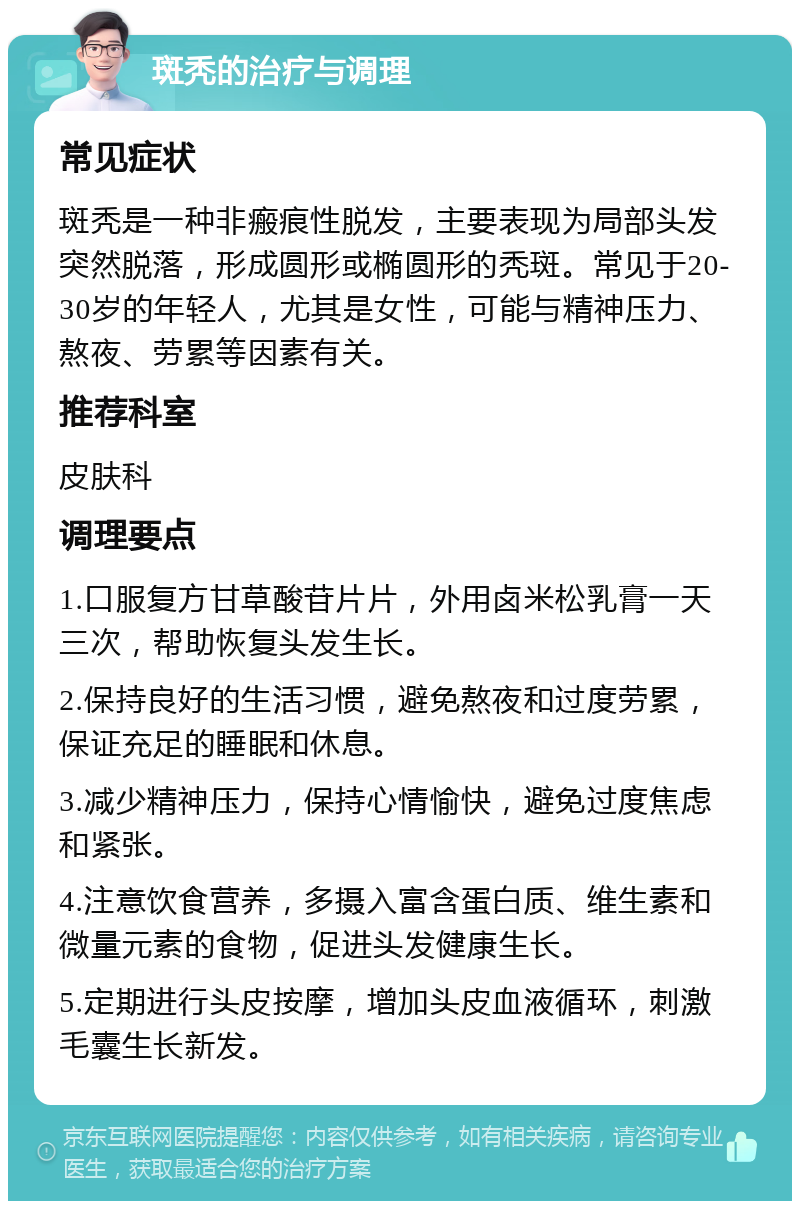 斑秃的治疗与调理 常见症状 斑秃是一种非瘢痕性脱发，主要表现为局部头发突然脱落，形成圆形或椭圆形的秃斑。常见于20-30岁的年轻人，尤其是女性，可能与精神压力、熬夜、劳累等因素有关。 推荐科室 皮肤科 调理要点 1.口服复方甘草酸苷片片，外用卤米松乳膏一天三次，帮助恢复头发生长。 2.保持良好的生活习惯，避免熬夜和过度劳累，保证充足的睡眠和休息。 3.减少精神压力，保持心情愉快，避免过度焦虑和紧张。 4.注意饮食营养，多摄入富含蛋白质、维生素和微量元素的食物，促进头发健康生长。 5.定期进行头皮按摩，增加头皮血液循环，刺激毛囊生长新发。