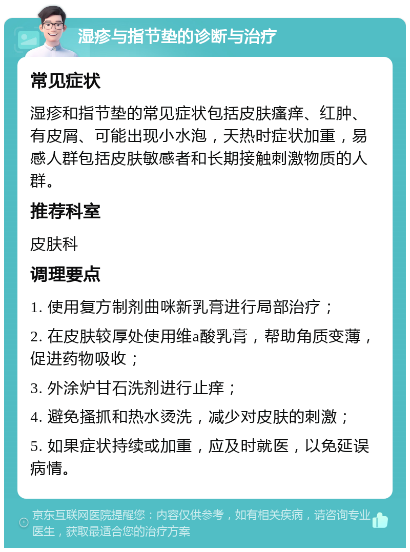 湿疹与指节垫的诊断与治疗 常见症状 湿疹和指节垫的常见症状包括皮肤瘙痒、红肿、有皮屑、可能出现小水泡，天热时症状加重，易感人群包括皮肤敏感者和长期接触刺激物质的人群。 推荐科室 皮肤科 调理要点 1. 使用复方制剂曲咪新乳膏进行局部治疗； 2. 在皮肤较厚处使用维a酸乳膏，帮助角质变薄，促进药物吸收； 3. 外涂炉甘石洗剂进行止痒； 4. 避免搔抓和热水烫洗，减少对皮肤的刺激； 5. 如果症状持续或加重，应及时就医，以免延误病情。