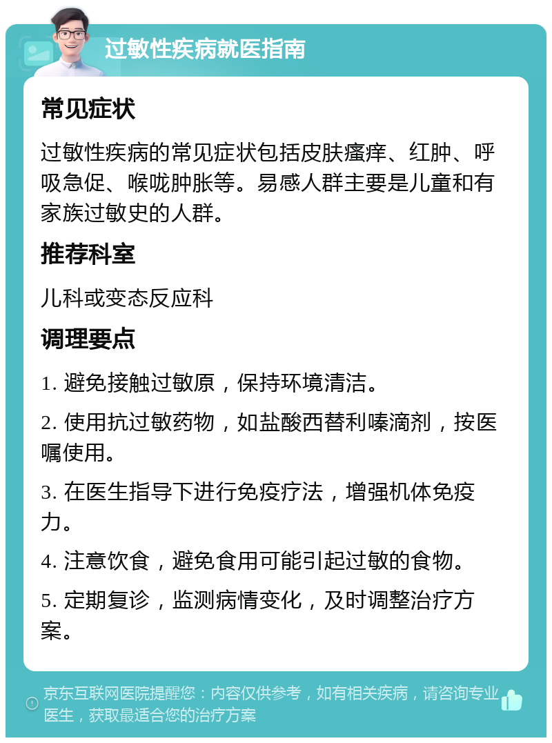 过敏性疾病就医指南 常见症状 过敏性疾病的常见症状包括皮肤瘙痒、红肿、呼吸急促、喉咙肿胀等。易感人群主要是儿童和有家族过敏史的人群。 推荐科室 儿科或变态反应科 调理要点 1. 避免接触过敏原，保持环境清洁。 2. 使用抗过敏药物，如盐酸西替利嗪滴剂，按医嘱使用。 3. 在医生指导下进行免疫疗法，增强机体免疫力。 4. 注意饮食，避免食用可能引起过敏的食物。 5. 定期复诊，监测病情变化，及时调整治疗方案。