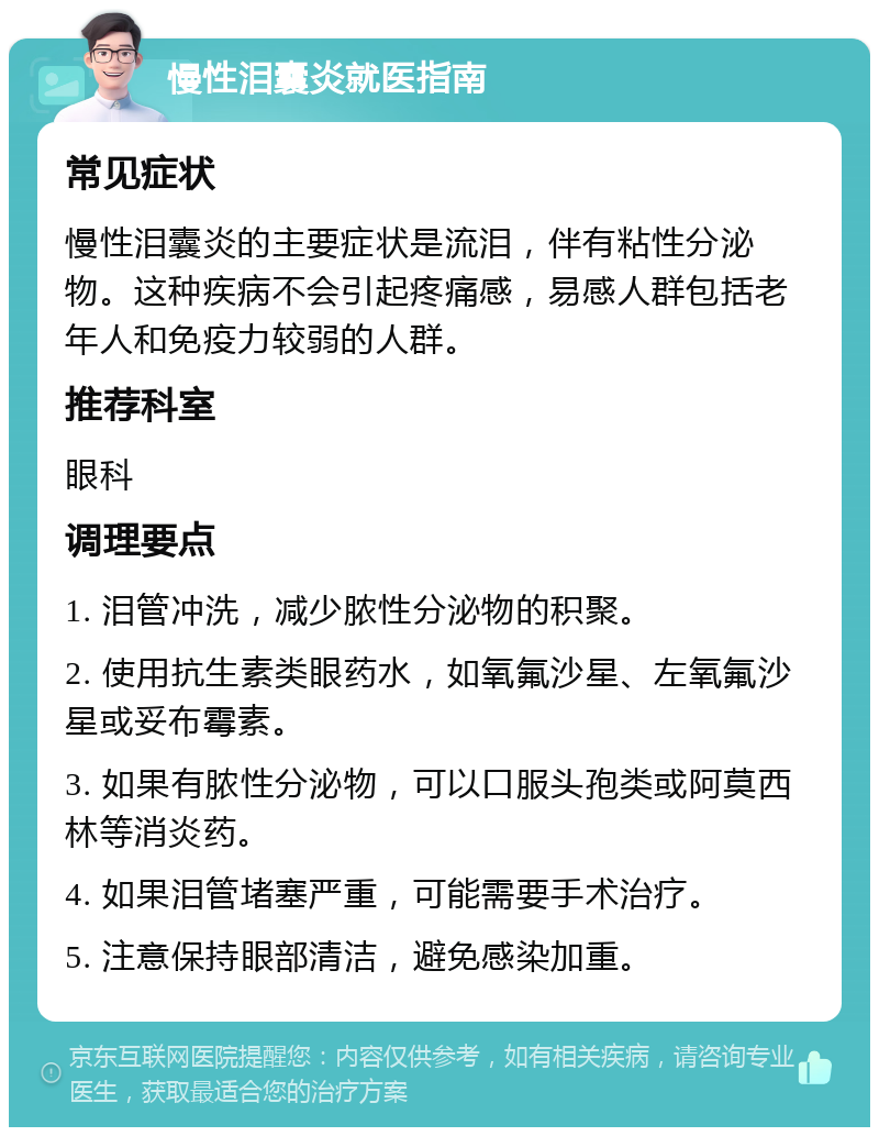 慢性泪囊炎就医指南 常见症状 慢性泪囊炎的主要症状是流泪，伴有粘性分泌物。这种疾病不会引起疼痛感，易感人群包括老年人和免疫力较弱的人群。 推荐科室 眼科 调理要点 1. 泪管冲洗，减少脓性分泌物的积聚。 2. 使用抗生素类眼药水，如氧氟沙星、左氧氟沙星或妥布霉素。 3. 如果有脓性分泌物，可以口服头孢类或阿莫西林等消炎药。 4. 如果泪管堵塞严重，可能需要手术治疗。 5. 注意保持眼部清洁，避免感染加重。